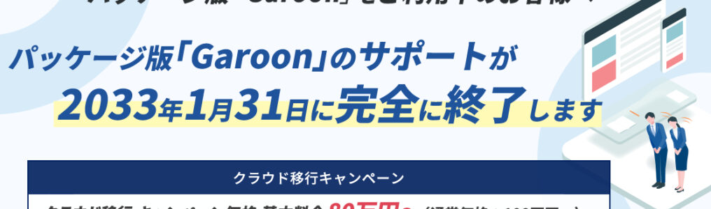 パッケージ版「Garoon」をご利用中のお客様へ。パッケージ版 「Garoon」のサポートが 2033年1月31日に完全に終了します。クラウド移行についてはこちら