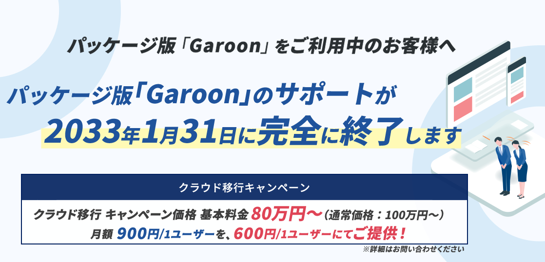 パッケージ版「Garoon」をご利用中のお客様へ。パッケージ版 「Garoon」のサポートが 2033年1月31日に完全に終了します。クラウド移行についてはこちら